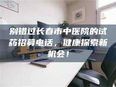 林芝别错过长春市中医院的试药招募电话，健康探索新机会！