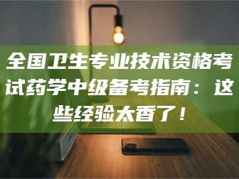 林芝全国卫生专业技术资格考试药学中级备考指南：这些经验太香了！